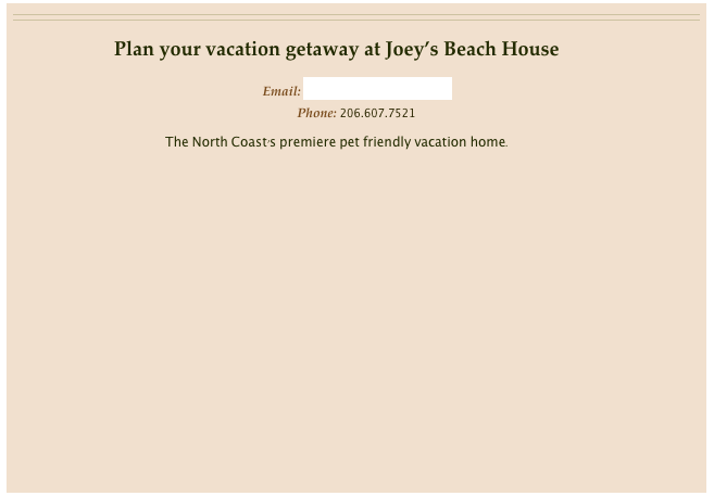 

Plan your vacation getaway at Joey’s Beach House

Email: info@joeysbeachhouse.comPhone: 206.607.7521

The North Coast’s premiere pet friendly vacation home.



          
 

         Imagine...
a place for you, your friends, family and furry companions enjoying the finest of amenities at a fraction of the cost of a hotel room!

         Imagine...
beautiful Brazilian Cherry Hardwood floors, cozy custom furnishings, Travertine tile, fabulous high bluff ocean views and best of all - pet friendly!

         Imagine...
          yourself there!
